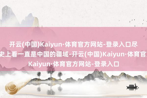 开云(中国)Kaiyun·体育官方网站-登录入口尽管这个地区从历史上看一直是中国的疆域-开云(中国)Kaiyun·体育官方网站-登录入口