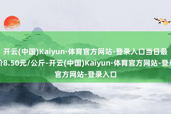 开云(中国)Kaiyun·体育官方网站-登录入口当日最高报价8.50元/公斤-开云(中国)Kaiyun·体育官方网站-登录入口