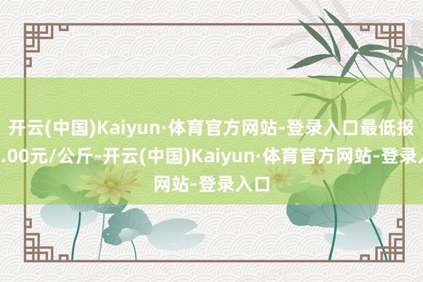 开云(中国)Kaiyun·体育官方网站-登录入口最低报价7.00元/公斤-开云(中国)Kaiyun·体育官方网站-登录入口