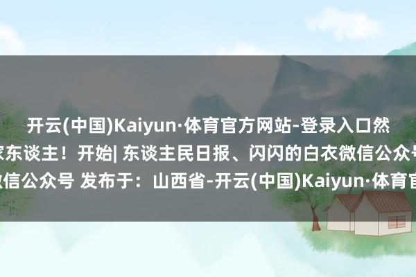 开云(中国)Kaiyun·体育官方网站-登录入口然而！伙伴们严防转发领导家东谈主！开始| 东谈主民日报、闪闪的白衣微信公众号 发布于：山西省-开云(中国)Kaiyun·体育官方网站-登录入口