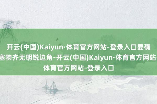 开云(中国)Kaiyun·体育官方网站-登录入口要确保悉数壅塞物齐无明锐边角-开云(中国)Kaiyun·体育官方网站-登录入口