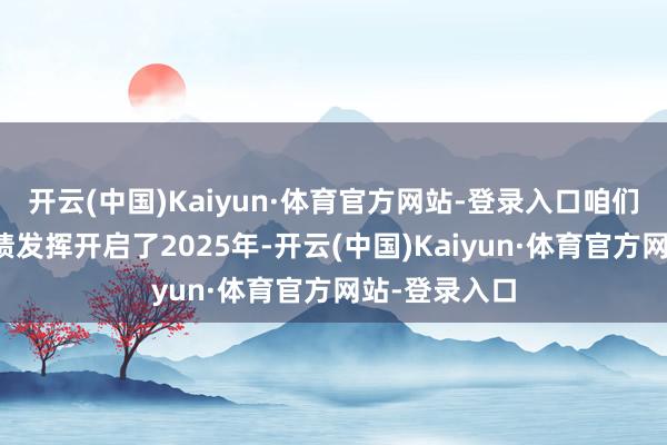 开云(中国)Kaiyun·体育官方网站-登录入口咱们以强劲的功绩发挥开启了2025年-开云(中国)Kaiyun·体育官方网站-登录入口