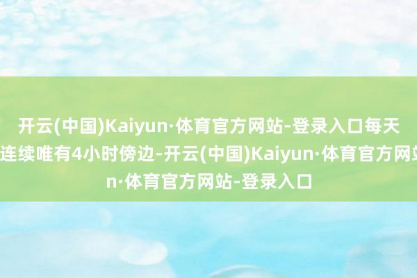 开云(中国)Kaiyun·体育官方网站-登录入口每天的睡觉工夫连续唯有4小时傍边-开云(中国)Kaiyun·体育官方网站-登录入口
