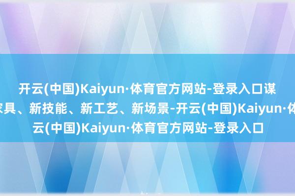 开云(中国)Kaiyun·体育官方网站-登录入口谋划发布参展企业的新家具、新技能、新工艺、新场景-开云(中国)Kaiyun·体育官方网站-登录入口