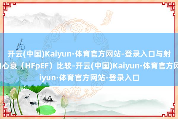 开云(中国)Kaiyun·体育官方网站-登录入口与射血分数保留的心衰（HFpEF）比较-开云(中国)Kaiyun·体育官方网站-登录入口