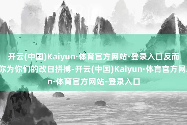 开云(中国)Kaiyun·体育官方网站-登录入口反而会主动引发你为你们的改日拼搏-开云(中国)Kaiyun·体育官方网站-登录入口
