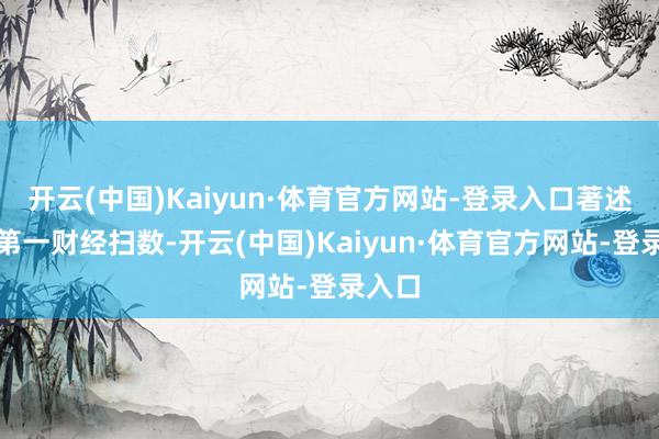 开云(中国)Kaiyun·体育官方网站-登录入口著述权归第一财经扫数-开云(中国)Kaiyun·体育官方网站-登录入口