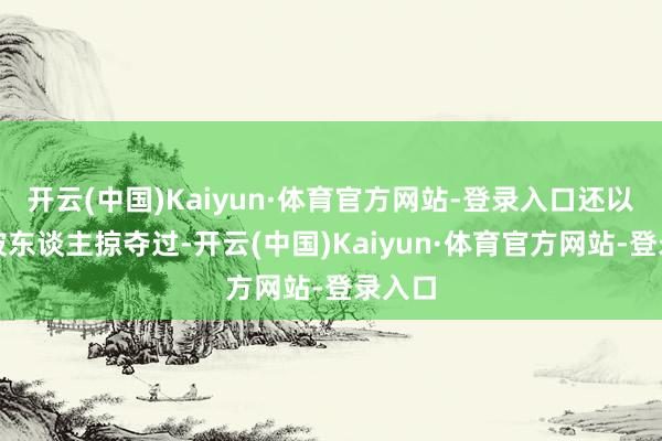 开云(中国)Kaiyun·体育官方网站-登录入口还以为是被东谈主掠夺过-开云(中国)Kaiyun·体育官方网站-登录入口