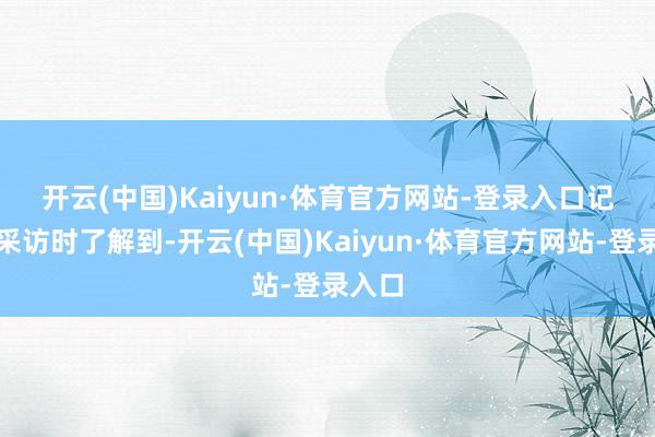 开云(中国)Kaiyun·体育官方网站-登录入口　　记者在采访时了解到-开云(中国)Kaiyun·体育官方网站-登录入口