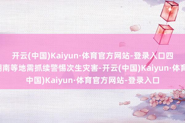 开云(中国)Kaiyun·体育官方网站-登录入口四川、重庆、湖北、湖南等地需抓续警惕次生灾害-开云(中国)Kaiyun·体育官方网站-登录入口