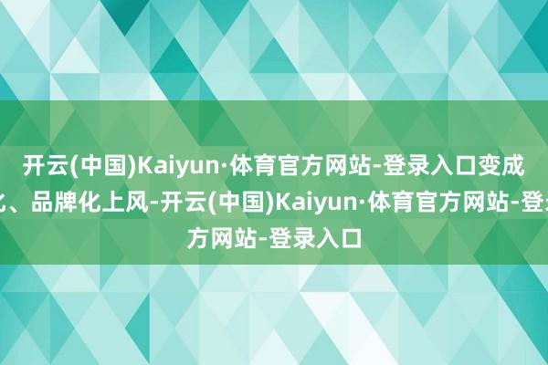 开云(中国)Kaiyun·体育官方网站-登录入口变成范围化、品牌化上风-开云(中国)Kaiyun·体育官方网站-登录入口