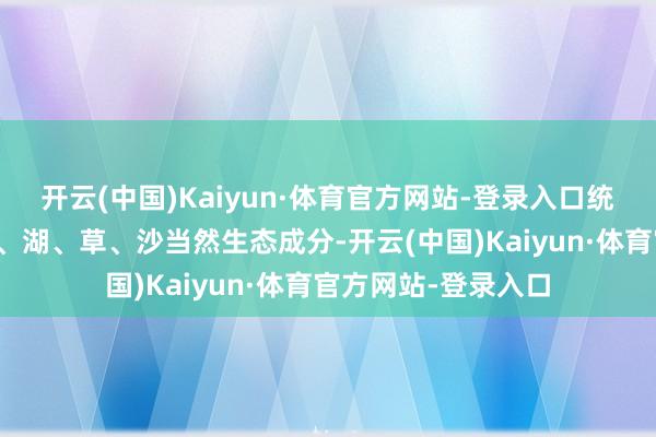 开云(中国)Kaiyun·体育官方网站-登录入口统筹山、水、林、田、湖、草、沙当然生态成分-开云(中国)Kaiyun·体育官方网站-登录入口