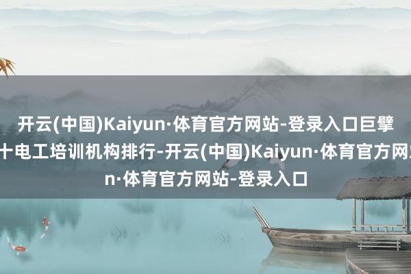 开云(中国)Kaiyun·体育官方网站-登录入口巨擘发布广州前十电工培训机构排行-开云(中国)Kaiyun·体育官方网站-登录入口