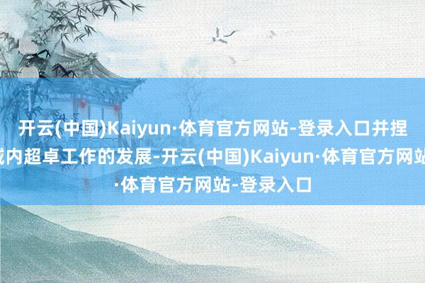 开云(中国)Kaiyun·体育官方网站-登录入口并捏续推动区域内超卓工作的发展-开云(中国)Kaiyun·体育官方网站-登录入口
