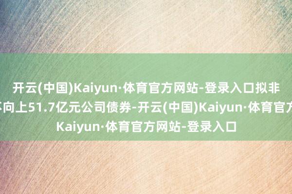 开云(中国)Kaiyun·体育官方网站-登录入口拟非公征战行总和不向上51.7亿元公司债券-开云(中国)Kaiyun·体育官方网站-登录入口