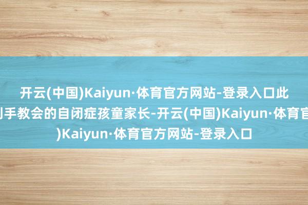 开云(中国)Kaiyun·体育官方网站-登录入口此前自称是别称有到手教会的自闭症孩童家长-开云(中国)Kaiyun·体育官方网站-登录入口
