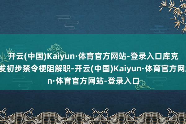 开云(中国)Kaiyun·体育官方网站-登录入口库克肯求法院签发初步禁令梗阻解职-开云(中国)Kaiyun·体育官方网站-登录入口