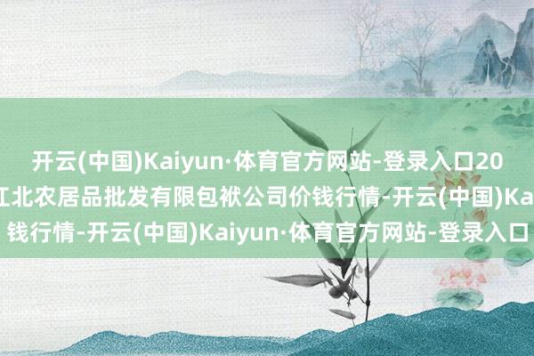 开云(中国)Kaiyun·体育官方网站-登录入口2025年9月8日湖南邵阳市江北农居品批发有限包袱公司价钱行情-开云(中国)Kaiyun·体育官方网站-登录入口