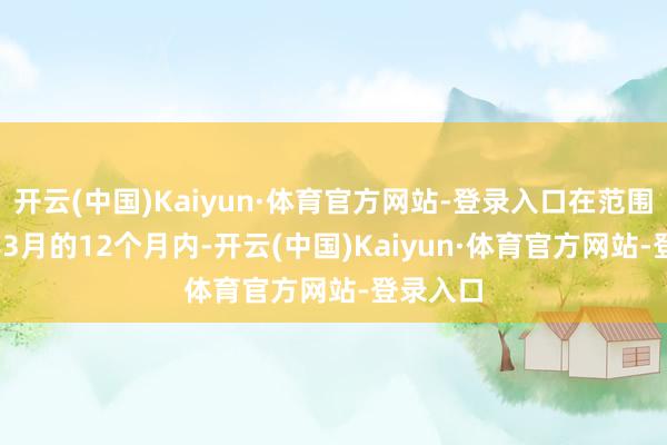 开云(中国)Kaiyun·体育官方网站-登录入口在范围2024年3月的12个月内-开云(中国)Kaiyun·体育官方网站-登录入口
