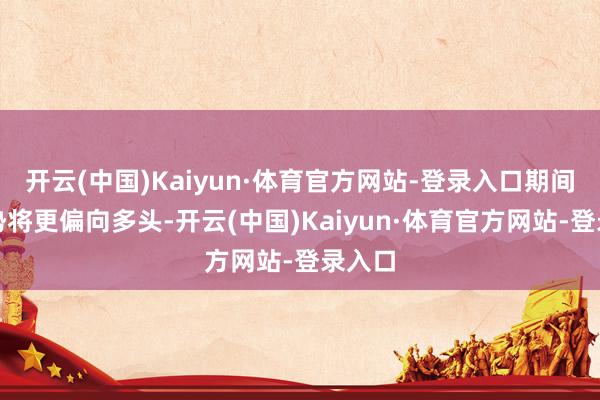 开云(中国)Kaiyun·体育官方网站-登录入口期间面走势将更偏向多头-开云(中国)Kaiyun·体育官方网站-登录入口