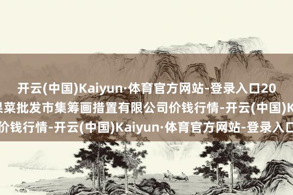 开云(中国)Kaiyun·体育官方网站-登录入口2025年9月19日广州江南果菜批发市集筹画措置有限公司价钱行情-开云(中国)Kaiyun·体育官方网站-登录入口