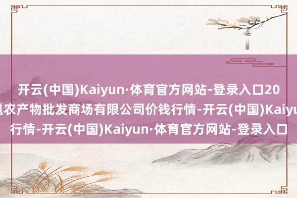 开云(中国)Kaiyun·体育官方网站-登录入口2025年9月19日广西新柳邕农产物批发商场有限公司价钱行情-开云(中国)Kaiyun·体育官方网站-登录入口