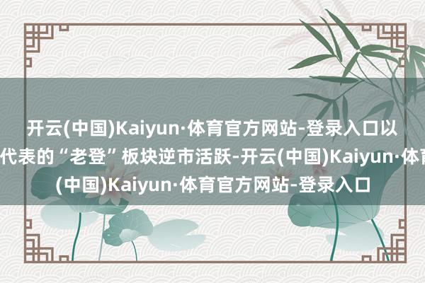 开云(中国)Kaiyun·体育官方网站-登录入口以地产、白酒、银行动代表的“老登”板块逆市活跃-开云(中国)Kaiyun·体育官方网站-登录入口