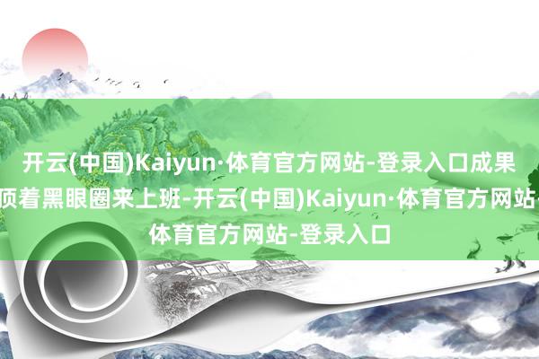 开云(中国)Kaiyun·体育官方网站-登录入口成果第三天就顶着黑眼圈来上班-开云(中国)Kaiyun·体育官方网站-登录入口