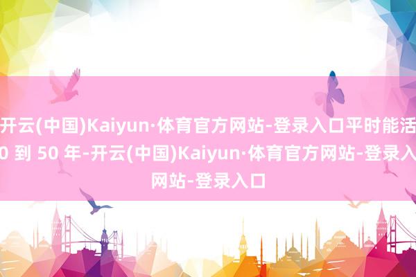 开云(中国)Kaiyun·体育官方网站-登录入口平时能活 30 到 50 年-开云(中国)Kaiyun·体育官方网站-登录入口
