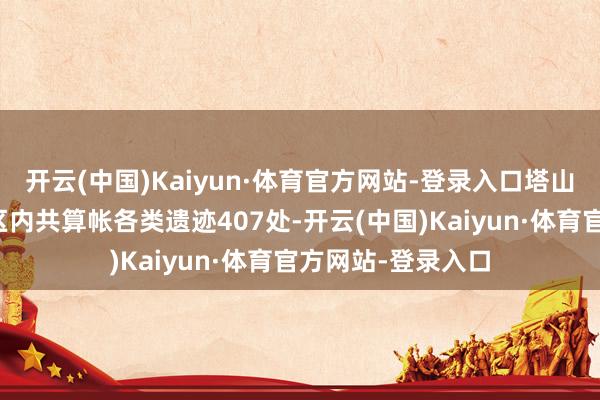 开云(中国)Kaiyun·体育官方网站-登录入口塔山和畅坊古迹发掘区内共算帐各类遗迹407处-开云(中国)Kaiyun·体育官方网站-登录入口
