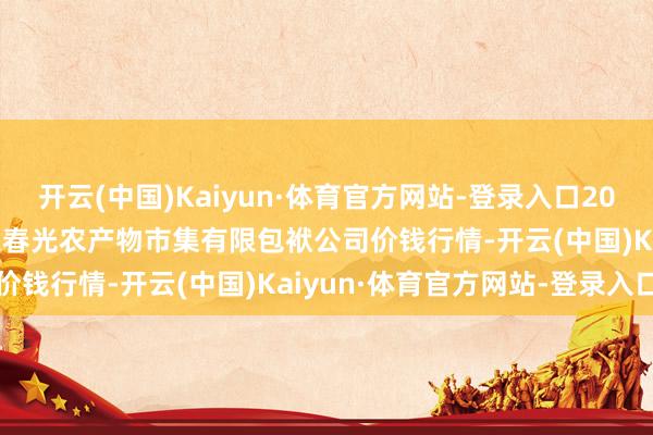 开云(中国)Kaiyun·体育官方网站-登录入口2025年10月28日甘肃酒泉春光农产物市集有限包袱公司价钱行情-开云(中国)Kaiyun·体育官方网站-登录入口