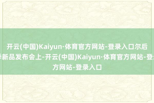 开云(中国)Kaiyun·体育官方网站-登录入口尔后在秋季新品发布会上-开云(中国)Kaiyun·体育官方网站-登录入口