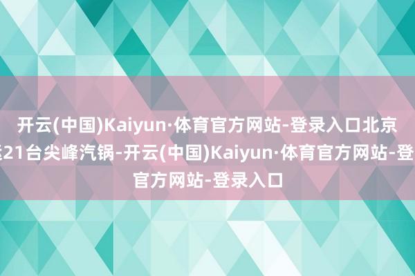开云(中国)Kaiyun·体育官方网站-登录入口北京新投运21台尖峰汽锅-开云(中国)Kaiyun·体育官方网站-登录入口