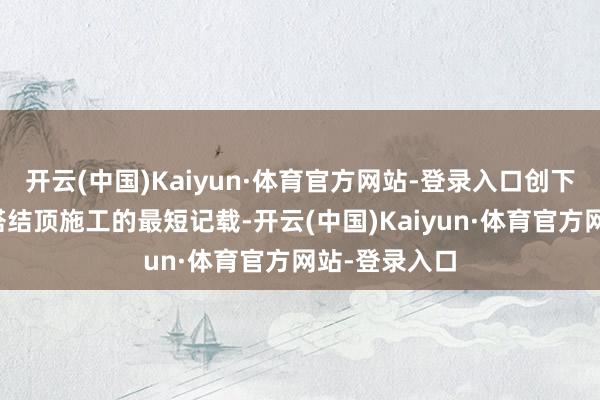 开云(中国)Kaiyun·体育官方网站-登录入口创下同期期吸热塔结顶施工的最短记载-开云(中国)Kaiyun·体育官方网站-登录入口