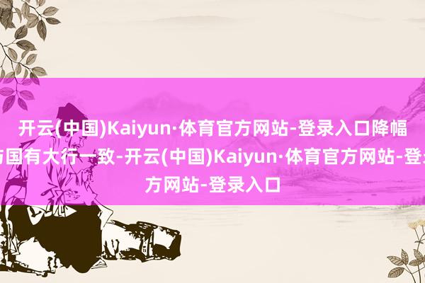 开云(中国)Kaiyun·体育官方网站-登录入口降幅基本与国有大行一致-开云(中国)Kaiyun·体育官方网站-登录入口