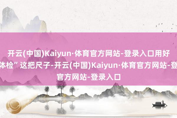 开云(中国)Kaiyun·体育官方网站-登录入口用好“政事体检”这把尺子-开云(中国)Kaiyun·体育官方网站-登录入口