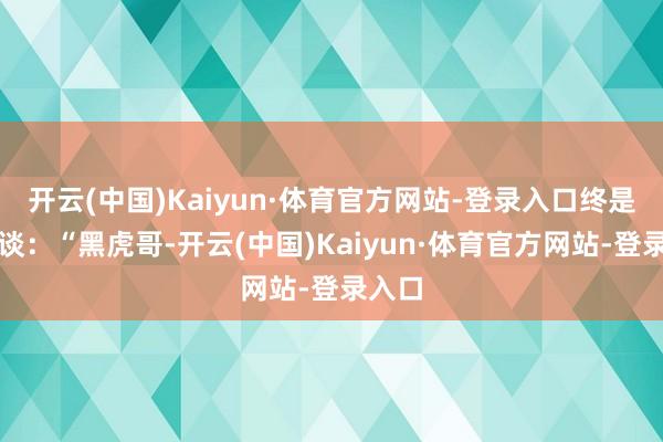 开云(中国)Kaiyun·体育官方网站-登录入口终是直言谈：“黑虎哥-开云(中国)Kaiyun·体育官方网站-登录入口