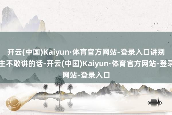 开云(中国)Kaiyun·体育官方网站-登录入口讲别东谈主不敢讲的话-开云(中国)Kaiyun·体育官方网站-登录入口