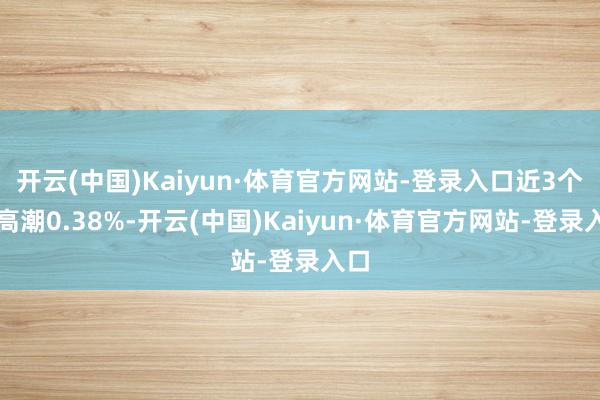 开云(中国)Kaiyun·体育官方网站-登录入口近3个月高潮0.38%-开云(中国)Kaiyun·体育官方网站-登录入口