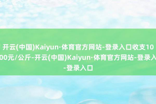 开云(中国)Kaiyun·体育官方网站-登录入口收支102.00元/公斤-开云(中国)Kaiyun·体育官方网站-登录入口