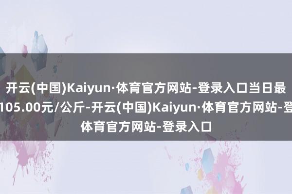 开云(中国)Kaiyun·体育官方网站-登录入口当日最高报价105.00元/公斤-开云(中国)Kaiyun·体育官方网站-登录入口