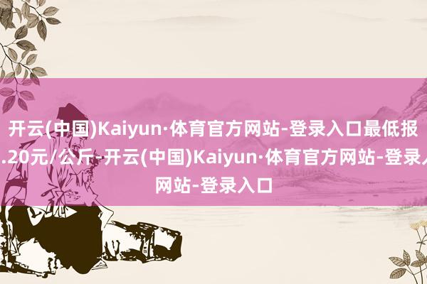 开云(中国)Kaiyun·体育官方网站-登录入口最低报价1.20元/公斤-开云(中国)Kaiyun·体育官方网站-登录入口