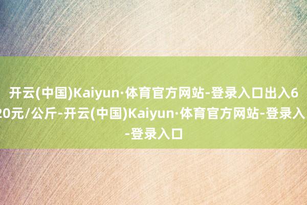 开云(中国)Kaiyun·体育官方网站-登录入口出入6.20元/公斤-开云(中国)Kaiyun·体育官方网站-登录入口