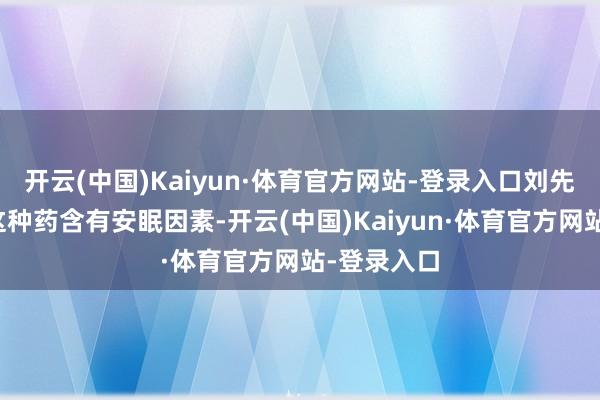 开云(中国)Kaiyun·体育官方网站-登录入口刘先生知说念这种药含有安眠因素-开云(中国)Kaiyun·体育官方网站-登录入口