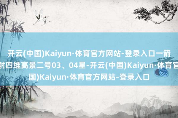 开云(中国)Kaiyun·体育官方网站-登录入口一箭双星 我国凯旋辐射四维高景二号03、04星-开云(中国)Kaiyun·体育官方网站-登录入口
