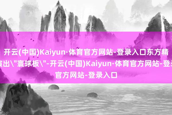开云(中国)Kaiyun·体育官方网站-登录入口东方精工等演出