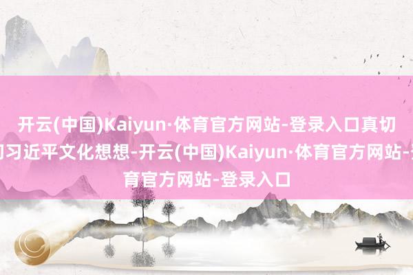 开云(中国)Kaiyun·体育官方网站-登录入口真切学习贯彻习近平文化想想-开云(中国)Kaiyun·体育官方网站-登录入口