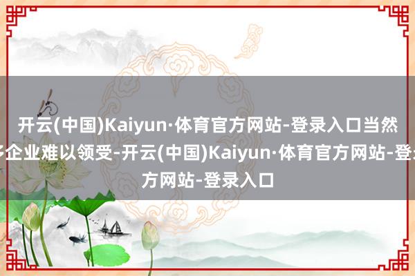 开云(中国)Kaiyun·体育官方网站-登录入口当然让很多企业难以领受-开云(中国)Kaiyun·体育官方网站-登录入口