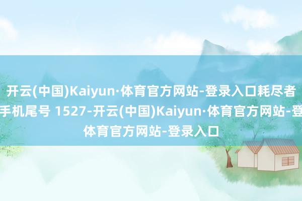 开云(中国)Kaiyun·体育官方网站-登录入口耗尽者蒋**（手机尾号 1527-开云(中国)Kaiyun·体育官方网站-登录入口