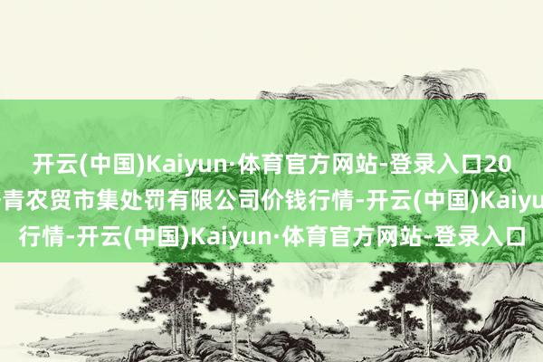 开云(中国)Kaiyun·体育官方网站-登录入口2024年12月11日湖北四季青农贸市集处罚有限公司价钱行情-开云(中国)Kaiyun·体育官方网站-登录入口